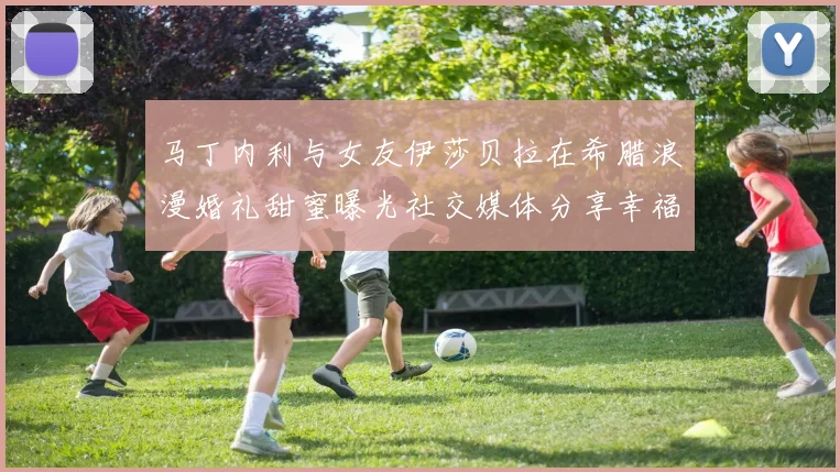 马丁内利与女友伊莎贝拉在希腊浪漫婚礼甜蜜曝光社交媒体分享幸福瞬间