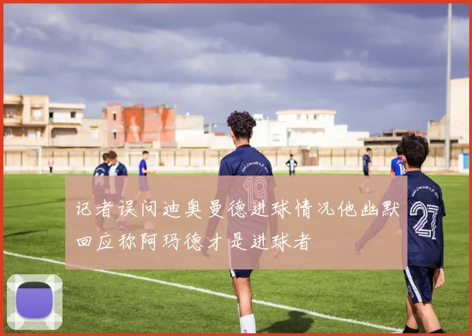 记者误问迪奥曼德进球情况他幽默回应称阿玛德才是进球者