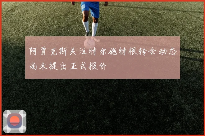 阿贾克斯关注特尔施特根转会动态尚未提出正式报价