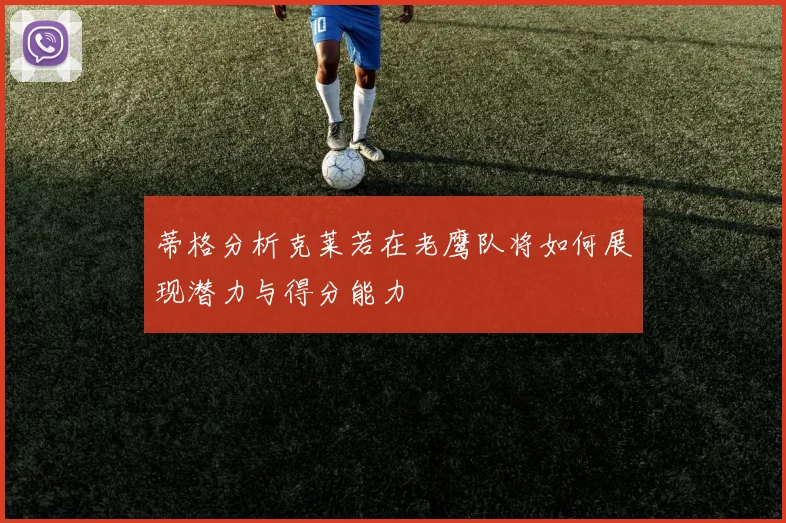 蒂格分析克莱若在老鹰队将如何展现潜力与得分能力