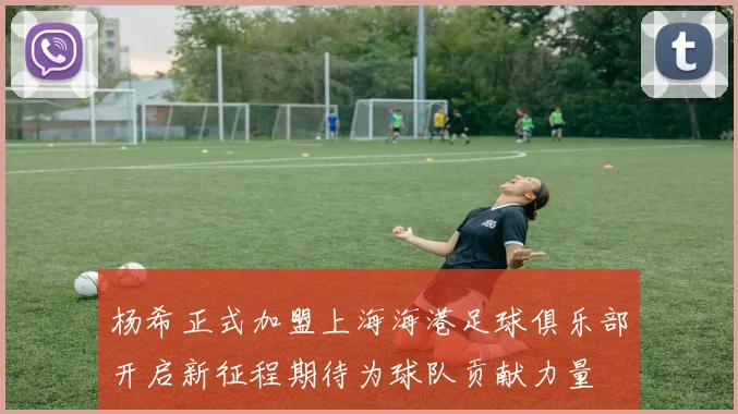 杨希正式加盟上海海港足球俱乐部开启新征程期待为球队贡献力量