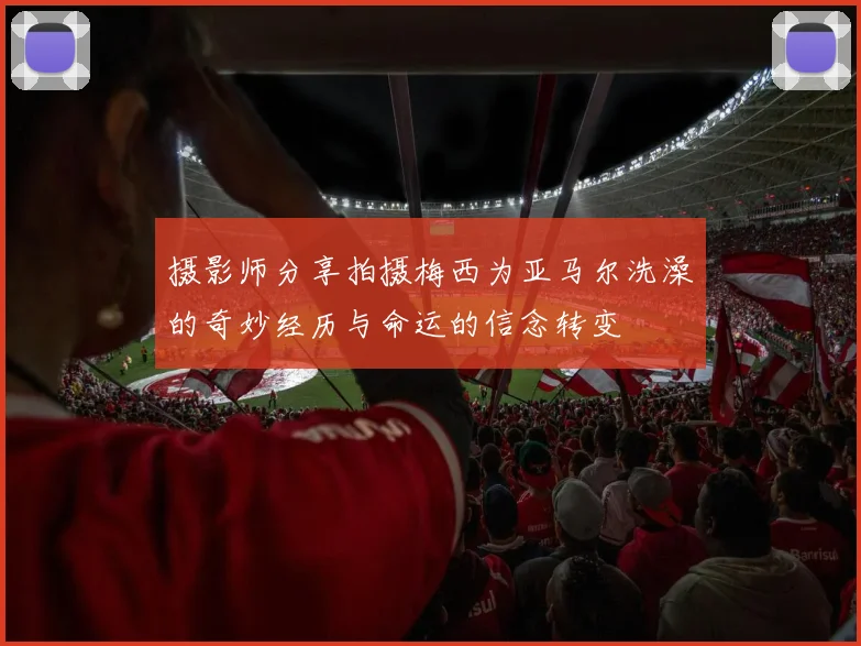 摄影师分享拍摄梅西为亚马尔洗澡的奇妙经历与命运的信念转变