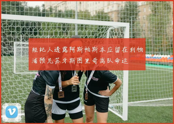 经纪人透露阿斯帕斯本应留在利物浦预见苏牙斯图里奇离队命运