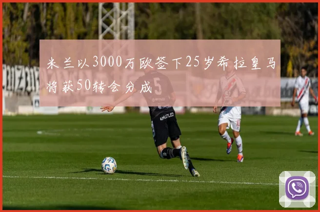 米兰以3000万欧签下25岁希拉皇马将获50转会分成