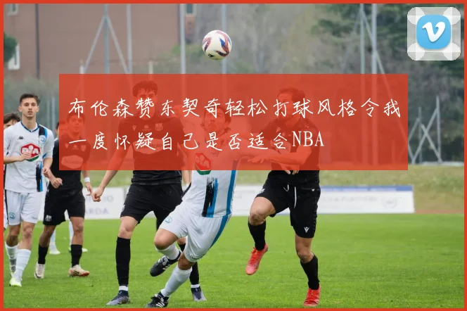 布伦森赞东契奇轻松打球风格令我一度怀疑自己是否适合NBA