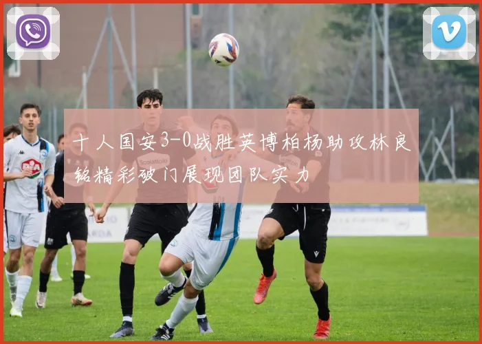 十人国安3-0战胜英博柏杨助攻林良铭精彩破门展现团队实力