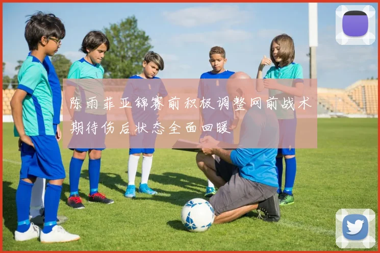 陈雨菲亚锦赛前积极调整网前战术期待伤后状态全面回暖