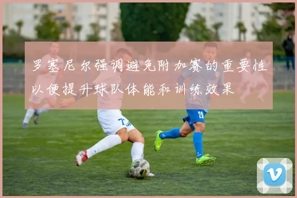 罗塞尼尔强调避免附加赛的重要性以便提升球队体能和训练效果