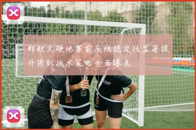 郑钦文硬地赛前底线稳定性显著提升团队战术策略全面曝光