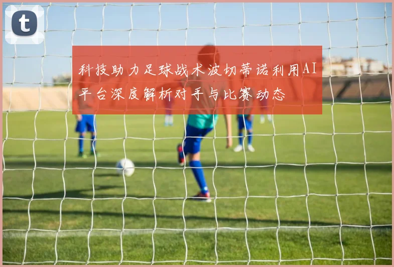 科技助力足球战术波切蒂诺利用AI平台深度解析对手与比赛动态