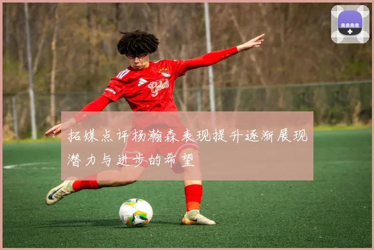 拓媒点评杨瀚森表现提升逐渐展现潜力与进步的希望