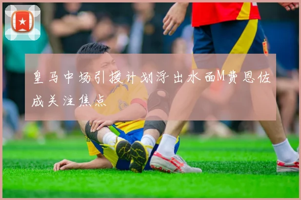 皇马中场引援计划浮出水面M费恩佐成关注焦点