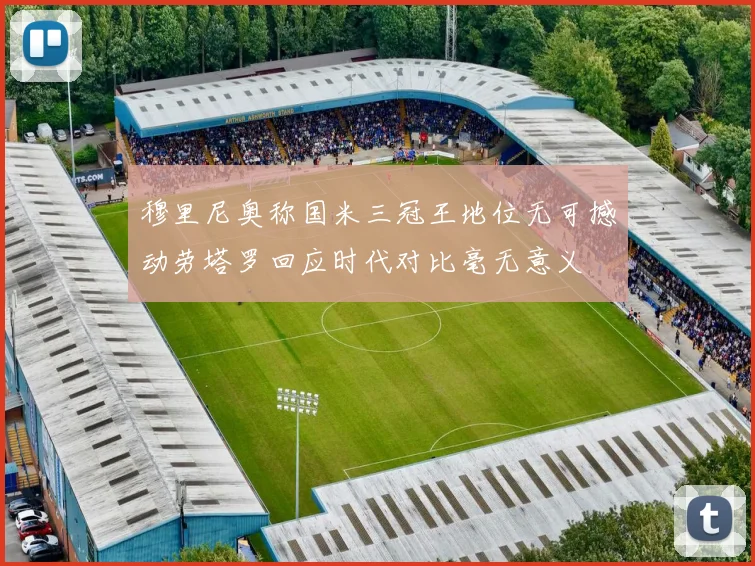 穆里尼奥称国米三冠王地位无可撼动劳塔罗回应时代对比毫无意义