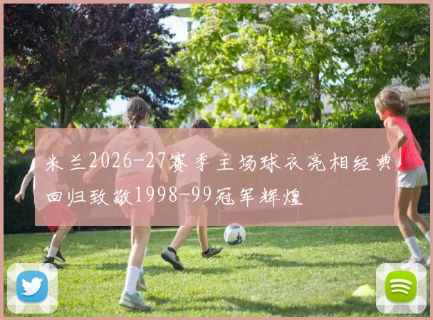 米兰2026-27赛季主场球衣亮相经典回归致敬1998-99冠军辉煌
