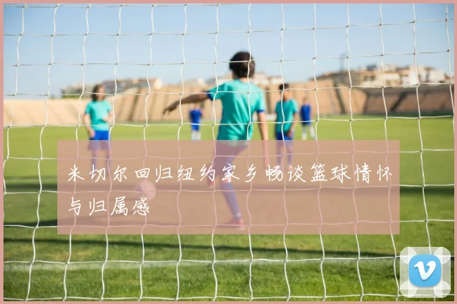 米切尔回归纽约家乡畅谈篮球情怀与归属感