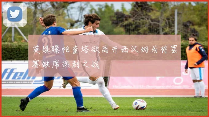 英媒曝帕奎塔欲离开西汉姆或将罢赛缺席热刺之战