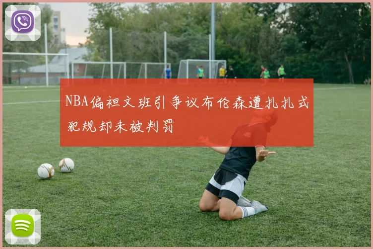 NBA偏袒文班引争议布伦森遭扎扎式犯规却未被判罚