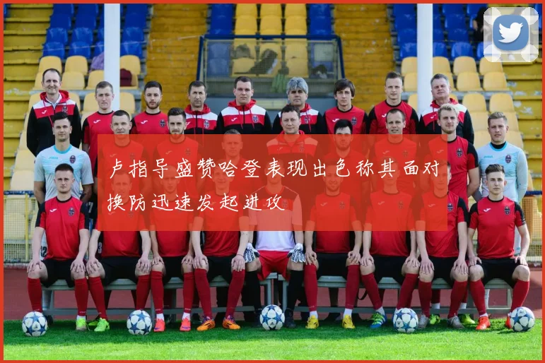 卢指导盛赞哈登表现出色称其面对换防迅速发起进攻