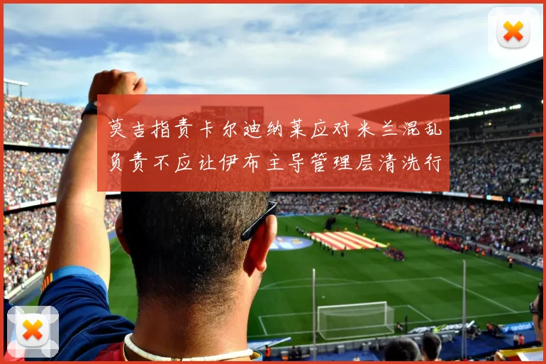 莫吉指责卡尔迪纳莱应对米兰混乱负责不应让伊布主导管理层清洗行动
