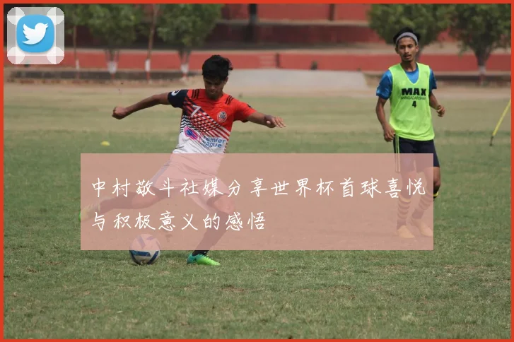 中村敬斗社媒分享世界杯首球喜悦与积极意义的感悟