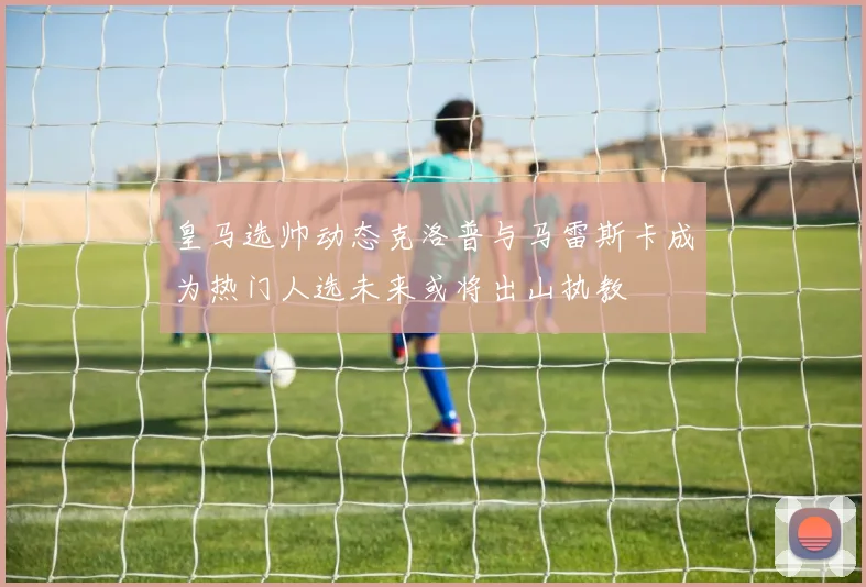 皇马选帅动态克洛普与马雷斯卡成为热门人选未来或将出山执教