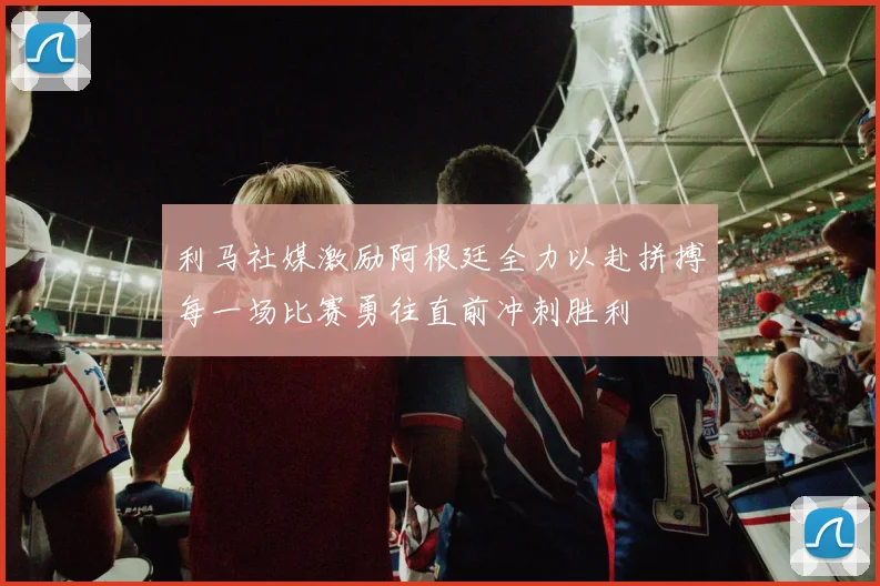 利马社媒激励阿根廷全力以赴拼搏每一场比赛勇往直前冲刺胜利