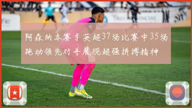 阿森纳本赛季英超37场比赛中35场跑动领先对手展现超强拼搏精神