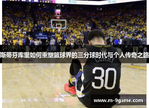 斯蒂芬库里如何重塑篮球界的三分球时代与个人传奇之路